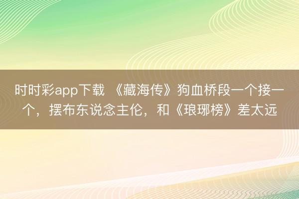 时时彩app下载 《藏海传》狗血桥段一个接一个，摆布东说念主伦，和《琅琊榜》差太远