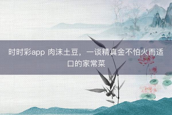 时时彩app 肉沫土豆，一谈精真金不怕火而适口的家常菜