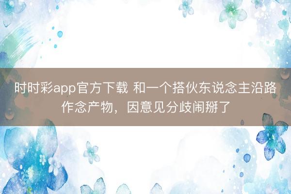 时时彩app官方下载 和一个搭伙东说念主沿路作念产物，因意见分歧闹掰了