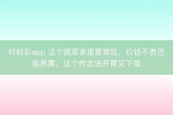 时时彩app 这个蔬菜家里要常吃，价钱不贵还能养胃，这个作念法开胃又下饭