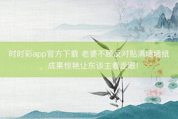 时时彩app官方下载 老婆不顾反对贴满墙墙纸，成果惊艳让东谈主看走眼!