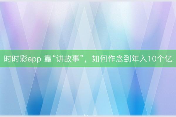 时时彩app 靠“讲故事”，如何作念到年入10个亿