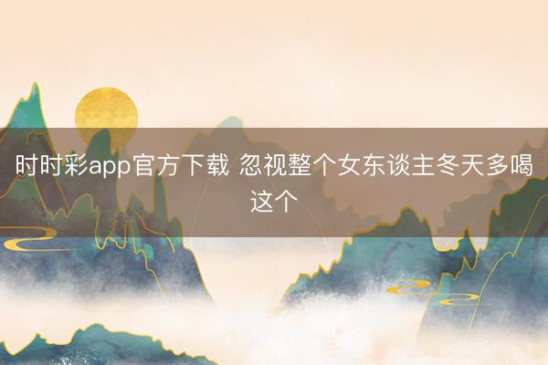 时时彩app官方下载 忽视整个女东谈主冬天多喝这个
