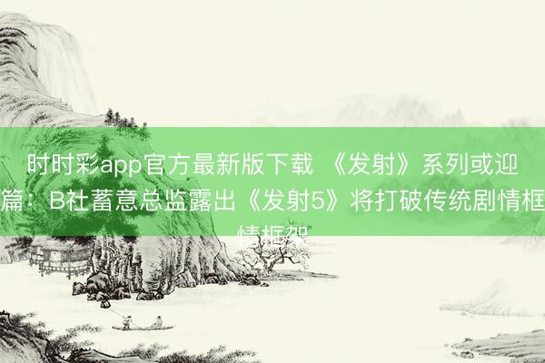 时时彩app官方最新版下载 《发射》系列或迎新篇：B社蓄意总监露出《发射5》将打破传统剧情框架
