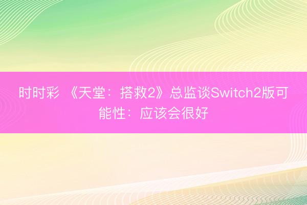 时时彩 《天堂：搭救2》总监谈Switch2版可能性：应该会很好