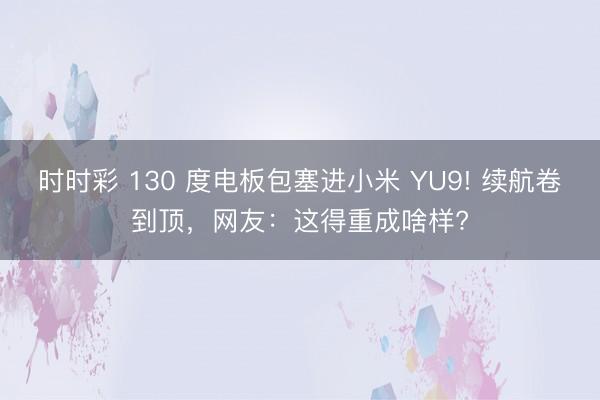 时时彩 130 度电板包塞进小米 YU9! 续航卷到顶，网友：这得重成啥样?
