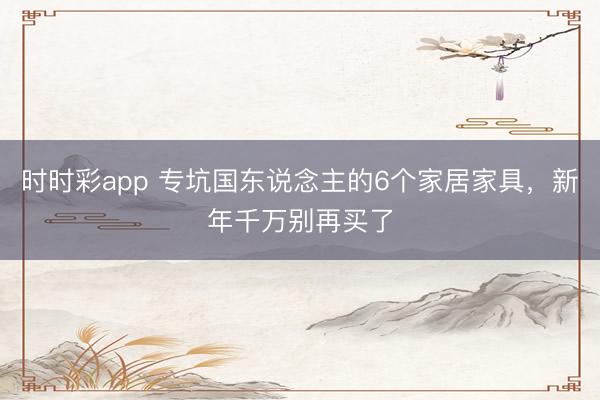 时时彩app 专坑国东说念主的6个家居家具，新年千万别再买了