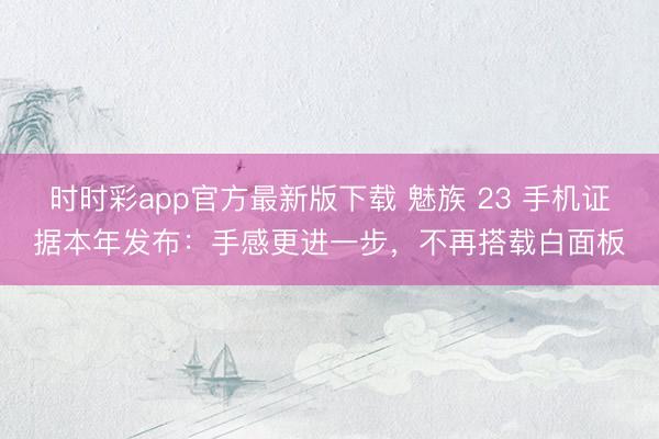 时时彩app官方最新版下载 魅族 23 手机证据本年发布：手感更进一步，不再搭载白面板