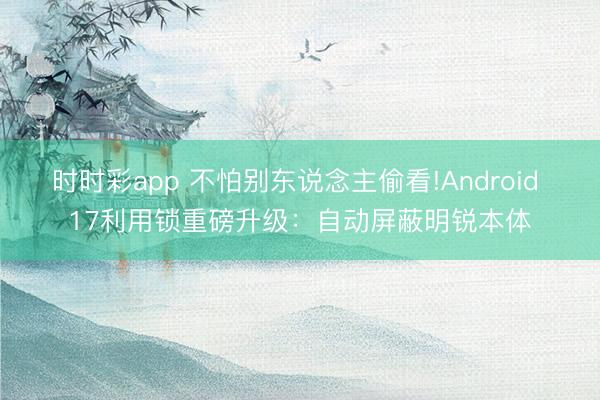 时时彩app 不怕别东说念主偷看!Android 17利用锁重磅升级：自动屏蔽明锐本体