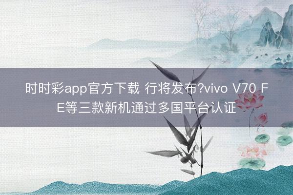 时时彩app官方下载 行将发布?vivo V70 FE等三款新机通过多国平台认证