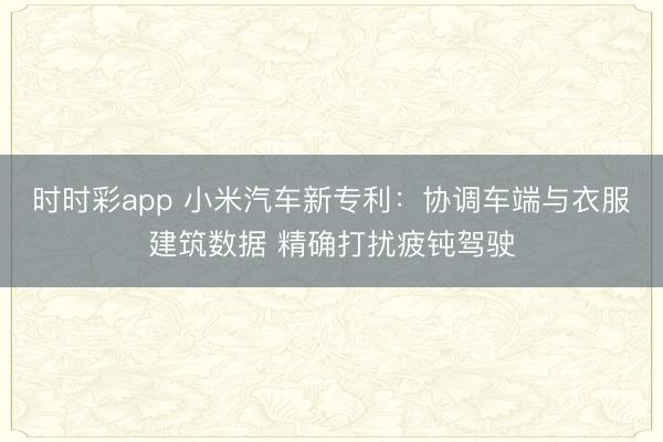 时时彩app 小米汽车新专利：协调车端与衣服建筑数据 精确打扰疲钝驾驶