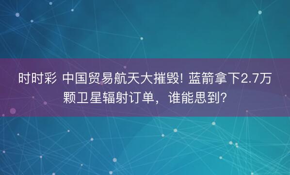 时时彩 中国贸易航天大摧毁! 蓝箭拿下2.7万颗卫星辐射订单，谁能思到?