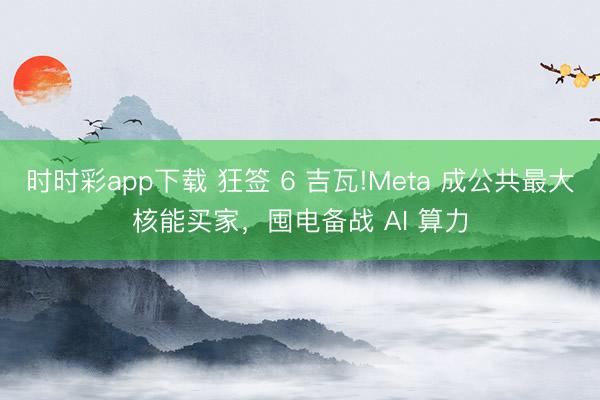 时时彩app下载 狂签 6 吉瓦!Meta 成公共最大核能买家，囤电备战 AI 算力