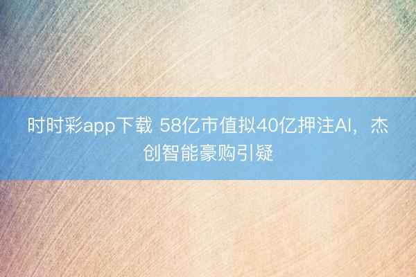 时时彩app下载 58亿市值拟40亿押注AI，杰创智能豪购引疑