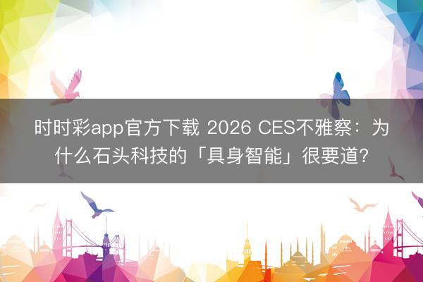 时时彩app官方下载 2026 CES不雅察：为什么石头科技的「具身智能」很要道?