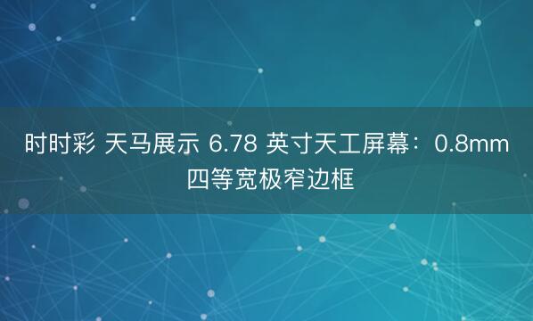 时时彩 天马展示 6.78 英寸天工屏幕：0.8mm 四等宽极窄边框
