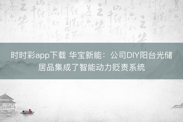 时时彩app下载 华宝新能：公司DIY阳台光储居品集成了智能动力贬责系统