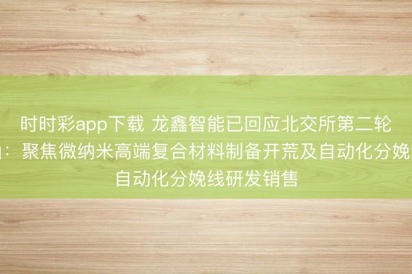 时时彩app下载 龙鑫智能已回应北交所第二轮审核问询函：聚焦微纳米高端复合材料制备开荒及自动化分娩线研发销售