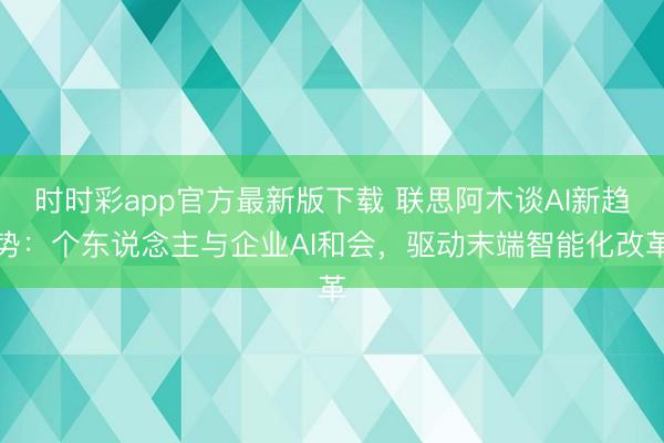 时时彩app官方最新版下载 联思阿木谈AI新趋势:个东说念主与企业AI和会,驱动末端智能化改革