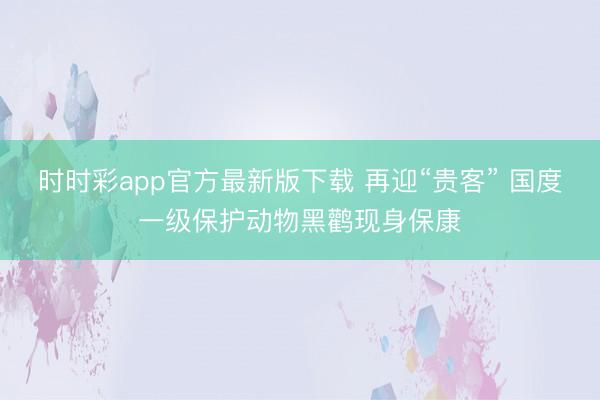 时时彩app官方最新版下载 再迎“贵客” 国度一级保护动物黑鹳现身保康