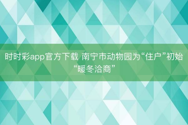 时时彩app官方下载 南宁市动物园为“住户”初始“暖冬洽商”