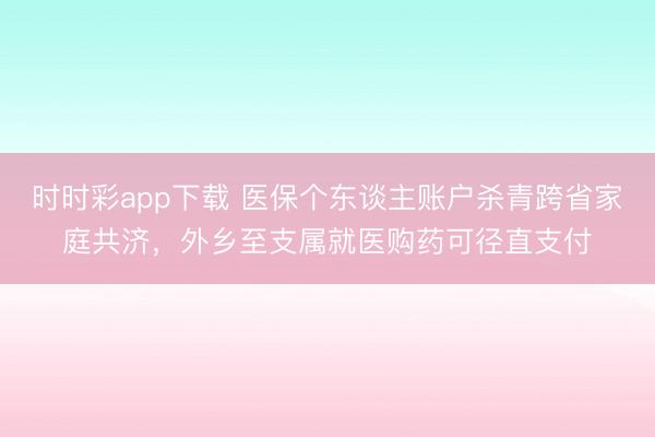 时时彩app下载 医保个东谈主账户杀青跨省家庭共济，外乡至支属就医购药可径直支付