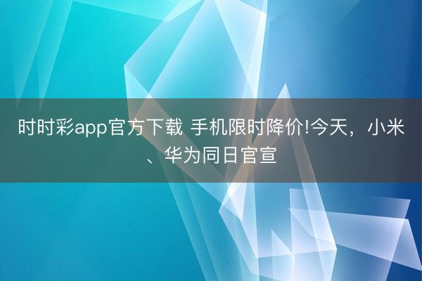 时时彩app官方下载 手机限时降价!今天，小米、华为同日官宣