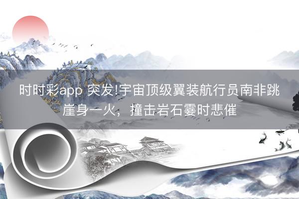 时时彩app 突发!宇宙顶级翼装航行员南非跳崖身一火，撞击岩石霎时悲催