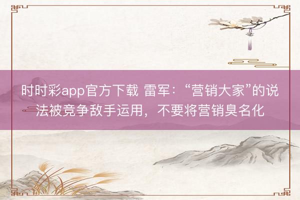 时时彩app官方下载 雷军：“营销大家”的说法被竞争敌手运用，不要将营销臭名化