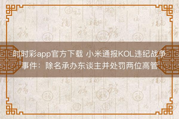 时时彩app官方下载 小米通报KOL违纪战争事件：除名承办东谈主并处罚两位高管