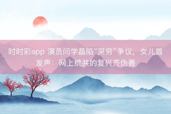 时时彩app 演员闫学晶陷“哭穷”争议，女儿首发声：网上统共的复兴齐伪善