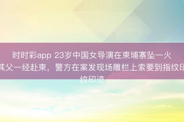 时时彩app 23岁中国女导演在柬埔寨坠一火，其父一经赴柬，警方在案发现场雕栏上索要到指纹印迹