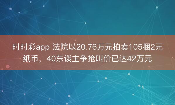 时时彩app 法院以20.76万元拍卖105捆2元纸币，40东谈主争抢叫价已达42万元