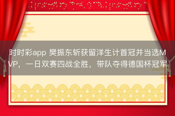时时彩app 樊振东斩获留洋生计首冠并当选MVP，一日双赛四战全胜，带队夺得德国杯冠军