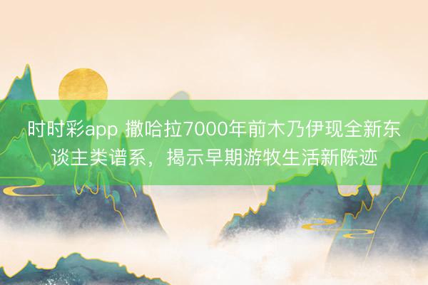 时时彩app 撒哈拉7000年前木乃伊现全新东谈主类谱系，揭示早期游牧生活新陈迹