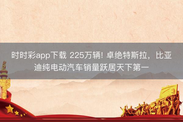 时时彩app下载 225万辆! 卓绝特斯拉，比亚迪纯电动汽车销量跃居天下第一