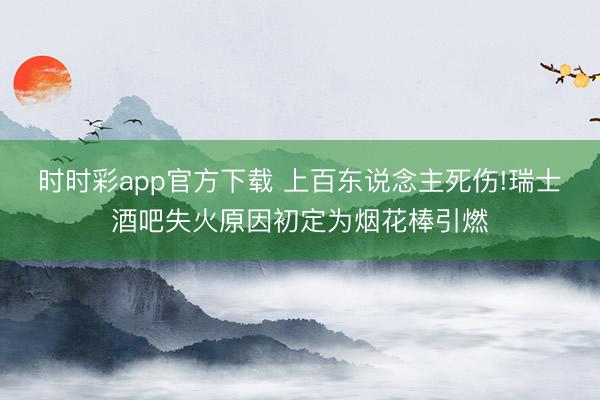 时时彩app官方下载 上百东说念主死伤!瑞士酒吧失火原因初定为烟花棒引燃