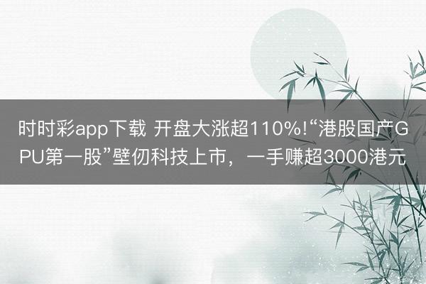 时时彩app下载 开盘大涨超110%!“港股国产GPU第一股”壁仞科技上市，一手赚超3000港元