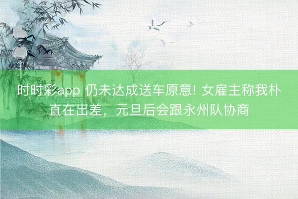 时时彩app 仍未达成送车原意! 女雇主称我朴直在出差，元旦后会跟永州队协商