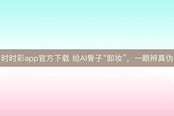 时时彩app官方下载 给AI骨子“卸妆”,一眼辨真伪