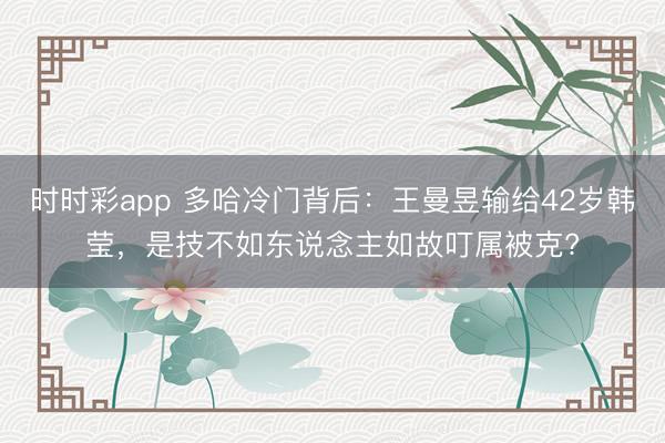 时时彩app 多哈冷门背后：王曼昱输给42岁韩莹，是技不如东说念主如故叮属被克?