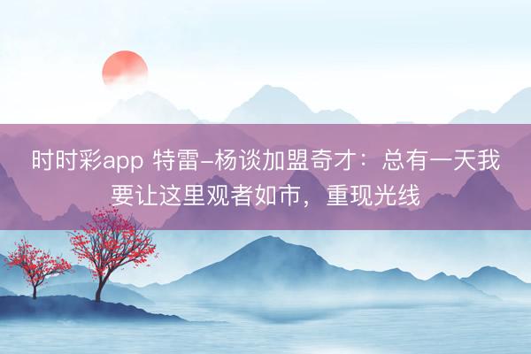时时彩app 特雷-杨谈加盟奇才：总有一天我要让这里观者如市，重现光线
