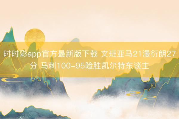 时时彩app官方最新版下载 文班亚马21漫衍朗27分 马刺100-95险胜凯尔特东谈主