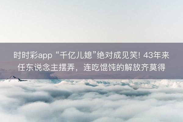 时时彩app “千亿儿媳”绝对成见笑! 43年来任东说念主摆弄，连吃馄饨的解放齐莫得