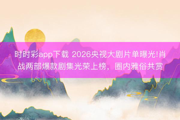 时时彩app下载 2026央视大剧片单曝光!肖战两部爆款剧集光荣上榜，圈内雅俗共赏