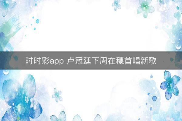 时时彩app 卢冠廷下周在穗首唱新歌