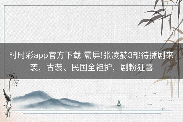 时时彩app官方下载 霸屏!张凌赫3部待播剧来袭，古装、民国全袒护，剧粉狂喜