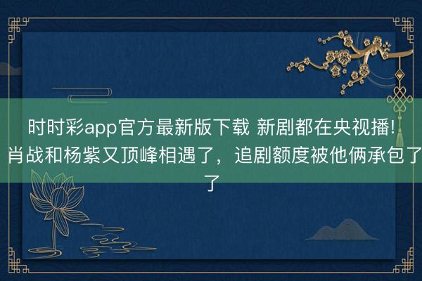 时时彩app官方最新版下载 新剧都在央视播! 肖战和杨紫又顶峰相遇了，追剧额度被他俩承包了