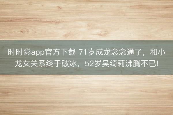 时时彩app官方下载 71岁成龙念念通了，和小龙女关系终于破冰，52岁吴绮莉沸腾不已!