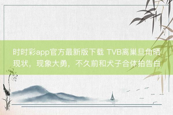 时时彩app官方最新版下载 TVB离巢旦角晒现状，现象大勇，不久前和犬子合体拍告白